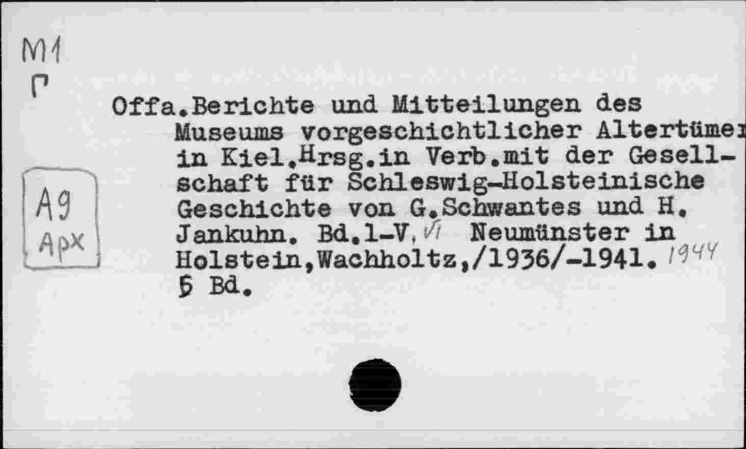 ﻿A3
Of fa. Berichte und Mitteilungen des
Museums vorgeschichtlicher Altertüme: in Kiel.Hrsg.in Verb.mit der Gesellschaft für Schleswig-Holsteinische Geschichte von G.Schwantes und H.
Jankuhn. Bd.l—V, w Neumünster in Holstein,Wachholtz,/1936/-1941. W' 5 Bd.